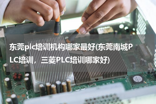 东莞plc培训机构哪家最好(东莞南城PLC培训，三菱PLC培训哪家好)