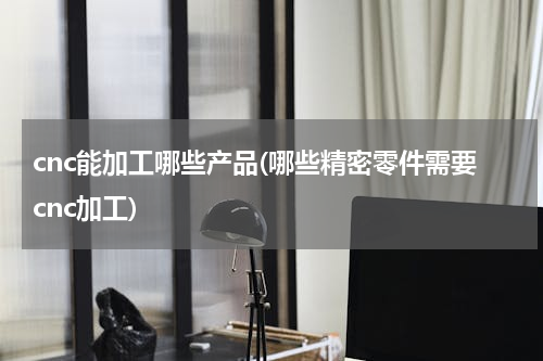 cnc能加工哪些产品(哪些精密零件需要cnc加工)