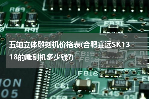 五轴立体雕刻机价格表(合肥赛远SK1318的雕刻机多少钱?)