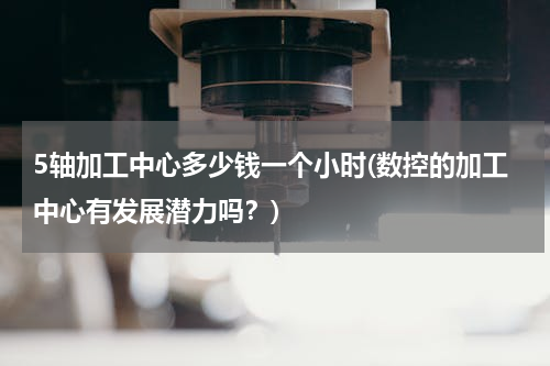 5轴加工中心多少钱一个小时(数控的加工中心有发展潜力吗？)