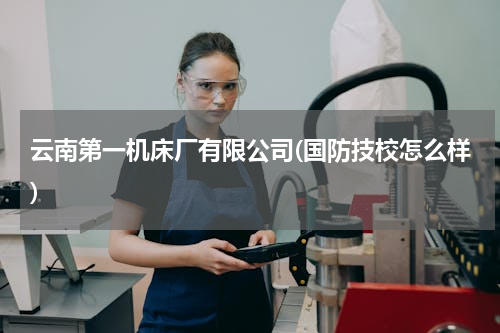 云南第一机床厂有限公司(国防技校怎么样)