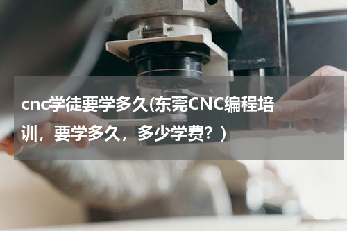 cnc学徒要学多久(东莞CNC编程培 训，要学多久，多少学费？)