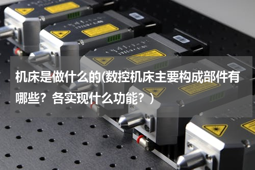 机床是做什么的(数控机床主要构成部件有哪些？各实现什么功能？)