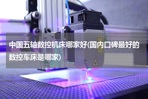 中国五轴数控机床哪家好(国内口碑最好的数控车床是哪家)