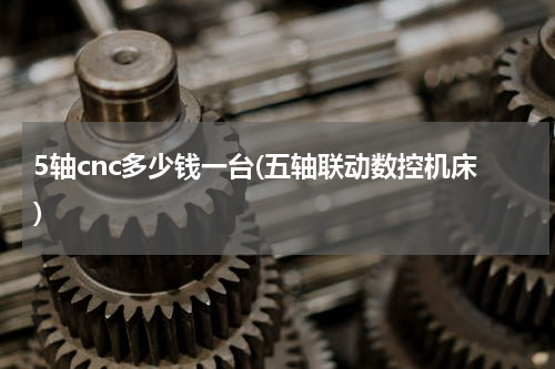 5轴cnc多少钱一台(五轴联动数控机床)