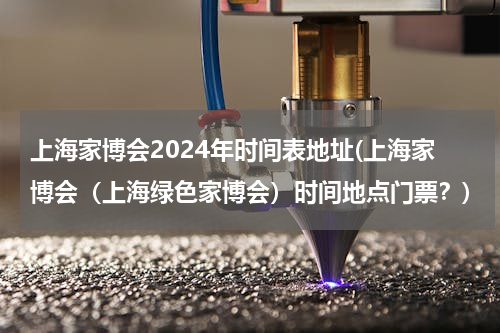 上海家博会2024年时间表地址(上海家博会（上海绿色家博会）时间地点门票？)