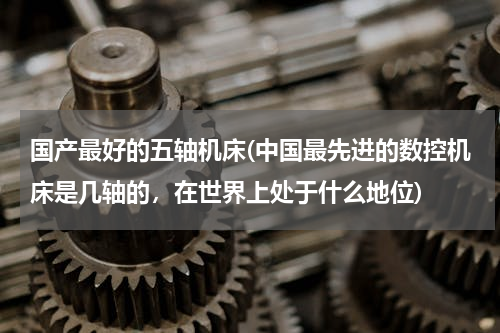 国产最好的五轴机床(中国最先进的数控机床是几轴的，在世界上处于什么地位)