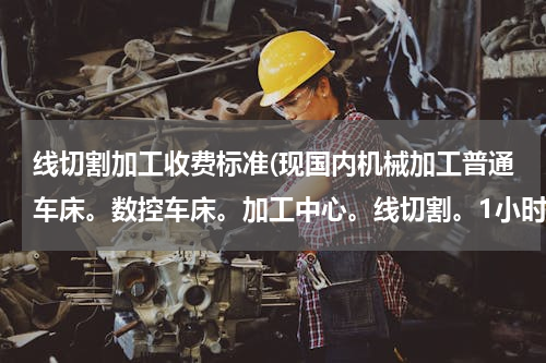 线切割加工收费标准(现国内机械加工普通车床。数控车床。加工中心。线切割。1小时的加工费是多少 设备价格 设备型号 加工工种)