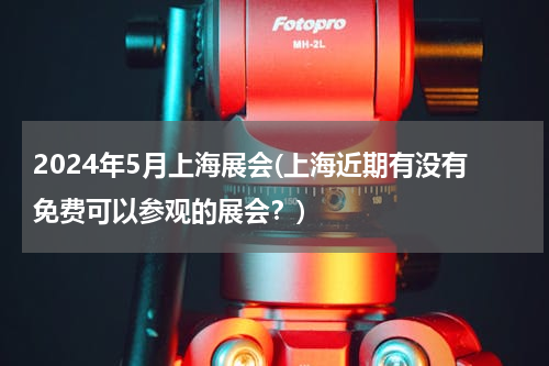 2024年5月上海展会(上海近期有没有免费可以参观的展会？)