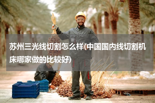 苏州三光线切割怎么样(中国国内线切割机床哪家做的比较好)