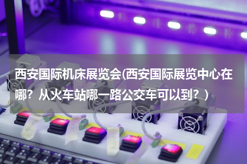 西安国际机床展览会(西安国际展览中心在哪？从火车站哪一路公交车可以到？)