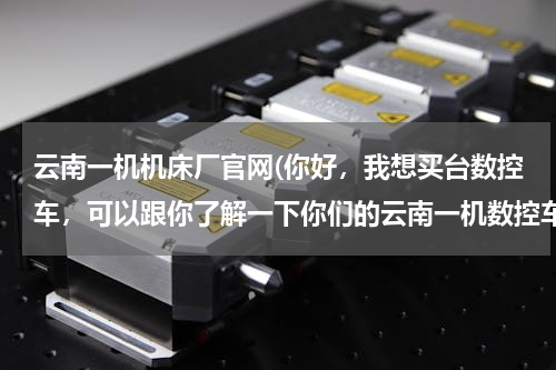 云南一机机床厂官网(你好，我想买台数控车，可以跟你了解一下你们的云南一机数控车吗？用着怎么样啊？)