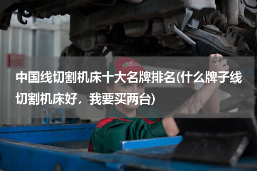 中国线切割机床十大名牌排名(什么牌子线切割机床好，我要买两台)
