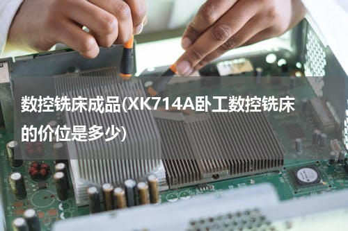 数控铣床成品(XK714A卧工数控铣床的价位是多少)