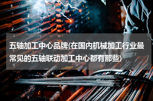 五轴加工中心品牌(在国内机械加工行业最常见的五轴联动加工中心都有那些)
