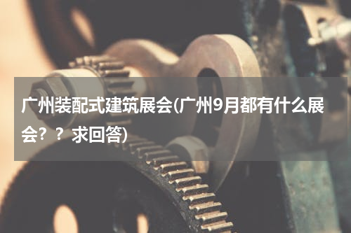 广州装配式建筑展会(广州9月都有什么展会？？求回答)