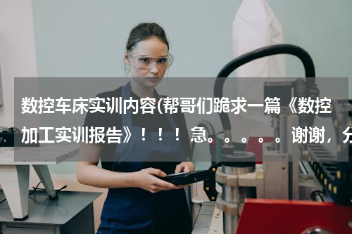 数控车床实训内容(帮哥们跪求一篇《数控加工实训报告》！！！急。。。。。谢谢，分儿全给了)