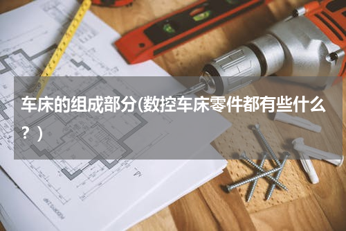 车床的组成部分(数控车床零件都有些什么？)