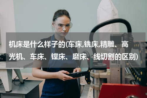 机床是什么样子的(车床,铣床,精雕、高光机、车床、镗床、磨床、线切割的区别)