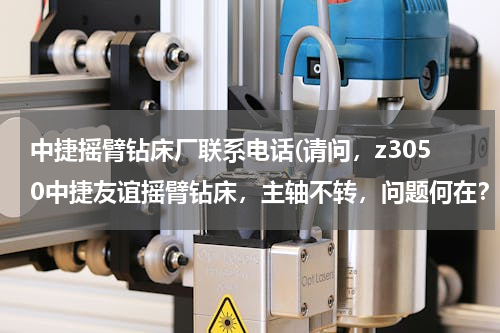 中捷摇臂钻床厂联系电话(请问，z3050中捷友谊摇臂钻床，主轴不转，问题何在？谢谢哈)