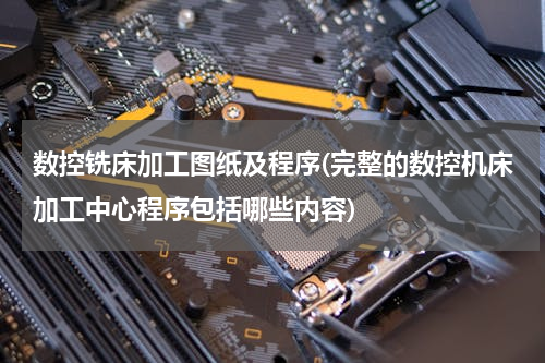 数控铣床加工图纸及程序(完整的数控机床加工中心程序包括哪些内容)