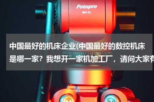 中国最好的机床企业(中国最好的数控机床是哪一家？我想开一家机加工厂，请问大家有什么好的推荐？！)