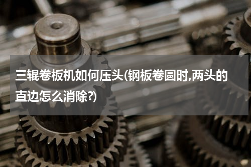三辊卷板机如何压头(钢板卷圆时,两头的直边怎么消除?)