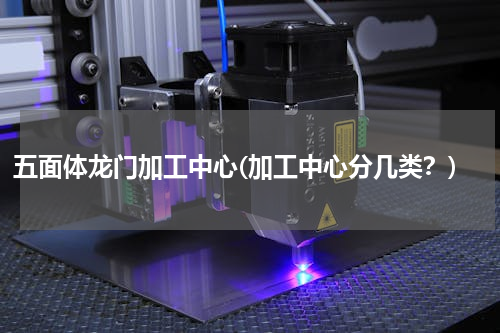 五面体龙门加工中心(加工中心分几类？)