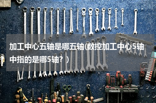 加工中心五轴是哪五轴(数控加工中心5轴中指的是哪5轴？)
