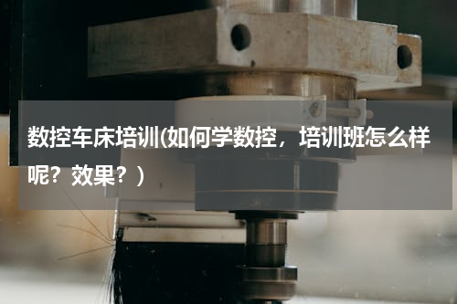 数控车床培训(如何学数控，培训班怎么样呢？效果？)