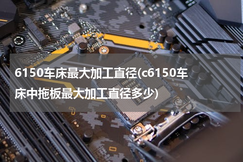 6150车床最大加工直径(c6150车床中拖板最大加工直径多少)
