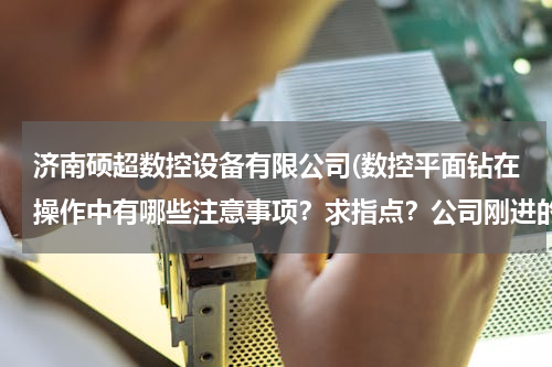 济南硕超数控设备有限公司(数控平面钻在操作中有哪些注意事项？求指点？公司刚进的一台数控钻床)