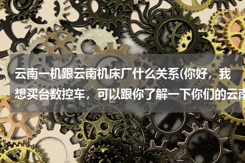 云南一机跟云南机床厂什么关系(你好，我想买台数控车，可以跟你了解一下你们的云南一机数控车吗？用着怎么样啊？)