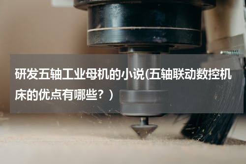 研发五轴工业母机的小说(五轴联动数控机床的优点有哪些？)