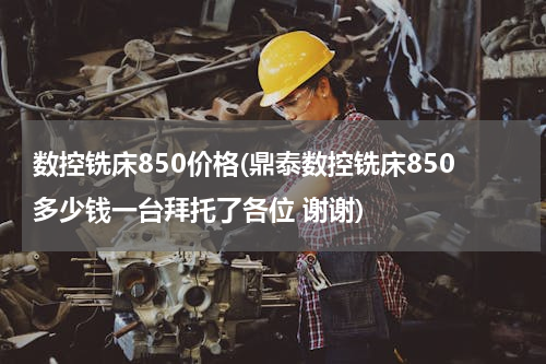 数控铣床850价格(鼎泰数控铣床850多少钱一台拜托了各位 谢谢)