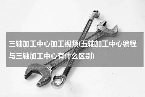 三轴加工中心加工视频(五轴加工中心编程与三轴加工中心有什么区别)