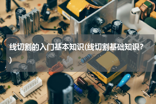 线切割的入门基本知识(线切割基础知识？)