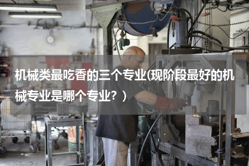 机械类最吃香的三个专业(现阶段最好的机械专业是哪个专业？)