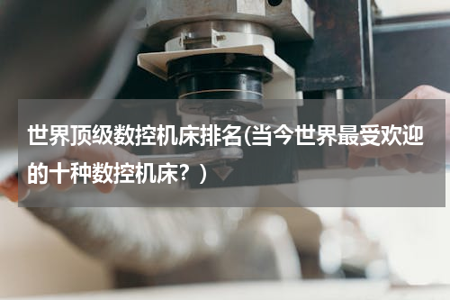 世界顶级数控机床排名(当今世界最受欢迎的十种数控机床？)