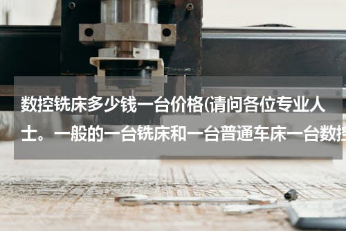 数控铣床多少钱一台价格(请问各位专业人士。一般的一台铣床和一台普通车床一台数控车床大概需要多少钱啊？谢谢了。急急急！！！)