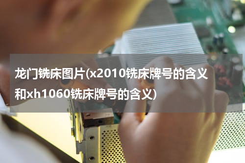 龙门铣床图片(x2010铣床牌号的含义和xh1060铣床牌号的含义)