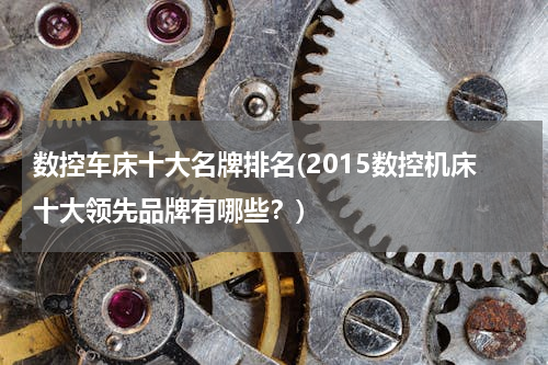 数控车床十大名牌排名(2015数控机床十大领先品牌有哪些？)