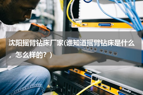 沈阳摇臂钻床厂家(谁知道摇臂钻床是什么，怎么样的？)