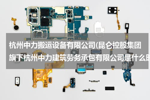 杭州中力搬运设备有限公司(昆仑控股集团旗下杭州中力建筑劳务承包有限公司是什么时候创建的？)