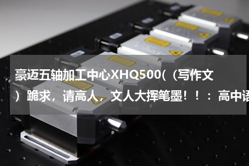 豪迈五轴加工中心XHQ500(（写作文）跪求，请高人，文人大挥笔墨！！：高中语文文言文诗歌背诵有感（写作文）)
