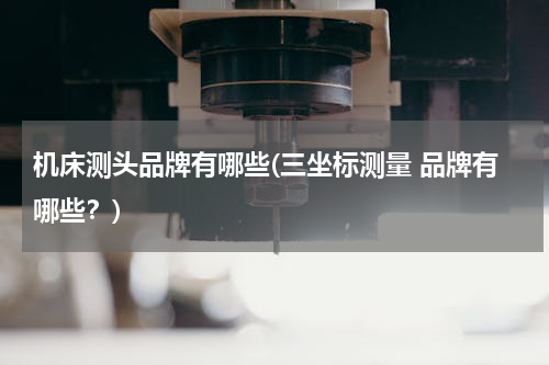 机床测头品牌有哪些(三坐标测量 品牌有哪些？)