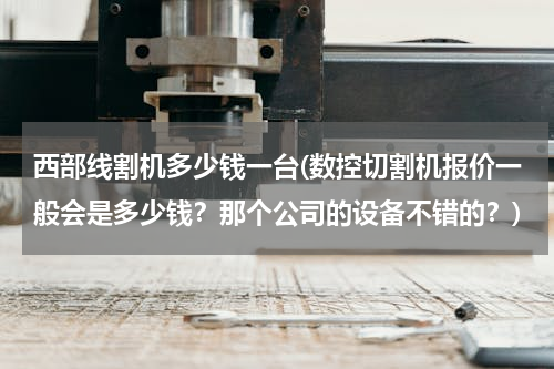 西部线割机多少钱一台(数控切割机报价一般会是多少钱？那个公司的设备不错的？)
