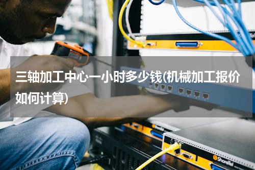 三轴加工中心一小时多少钱(机械加工报价如何计算)