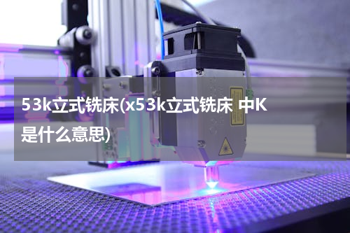 53k立式铣床(x53k立式铣床 中K是什么意思)