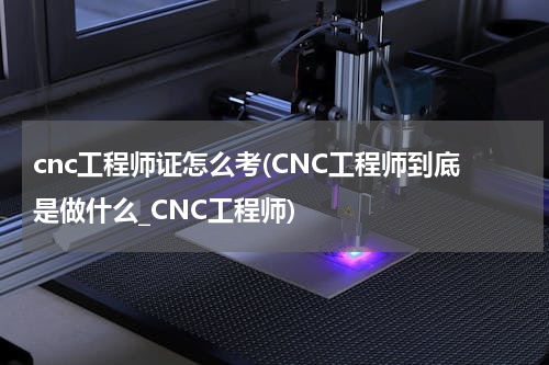 cnc工程师证怎么考(CNC工程师到底是做什么_CNC工程师)